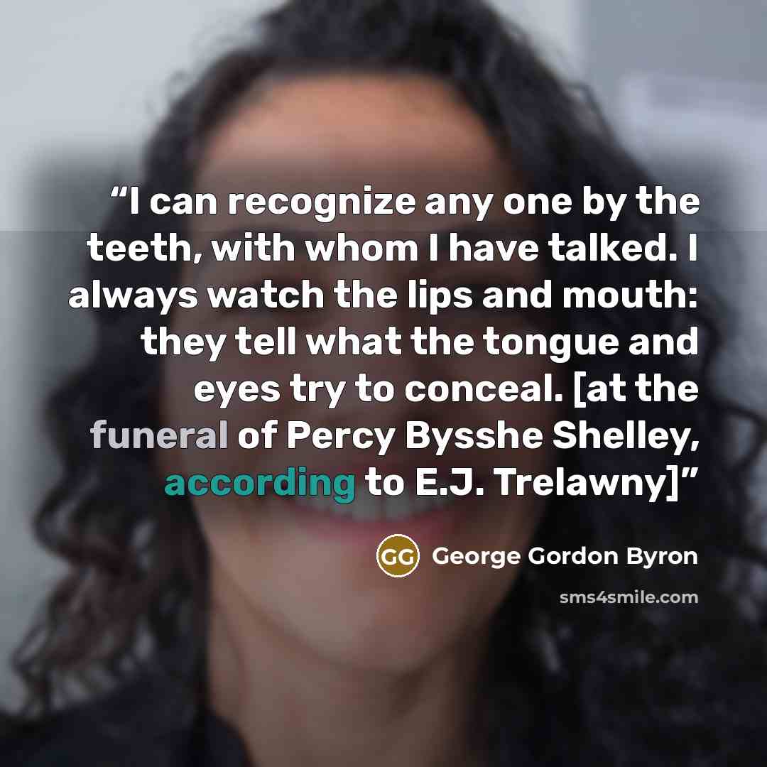 “I can recognize any one by the teeth, with whom I have talked. I always watch the lips and mouth: they tell what the tongue and eyes try to conceal. [at the funeral of Percy Bysshe Shelley, according to E.J. Trelawny]” quote by George Gordon Byron