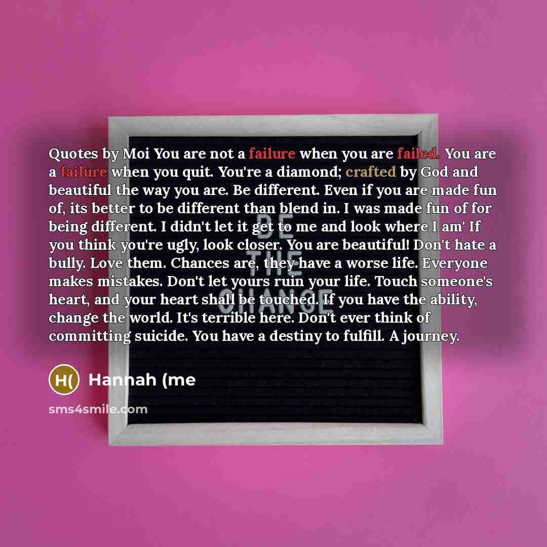 “Quotes by Moi You are not a failure when you are failed. You are a failure when you quit. You're a diamond; crafted by God and beautiful the way you are. Be different. Even if you are made fun of, its better to be different than blend in. I was made fun of for being different. I didn't let it get…” quote by Hannah (me