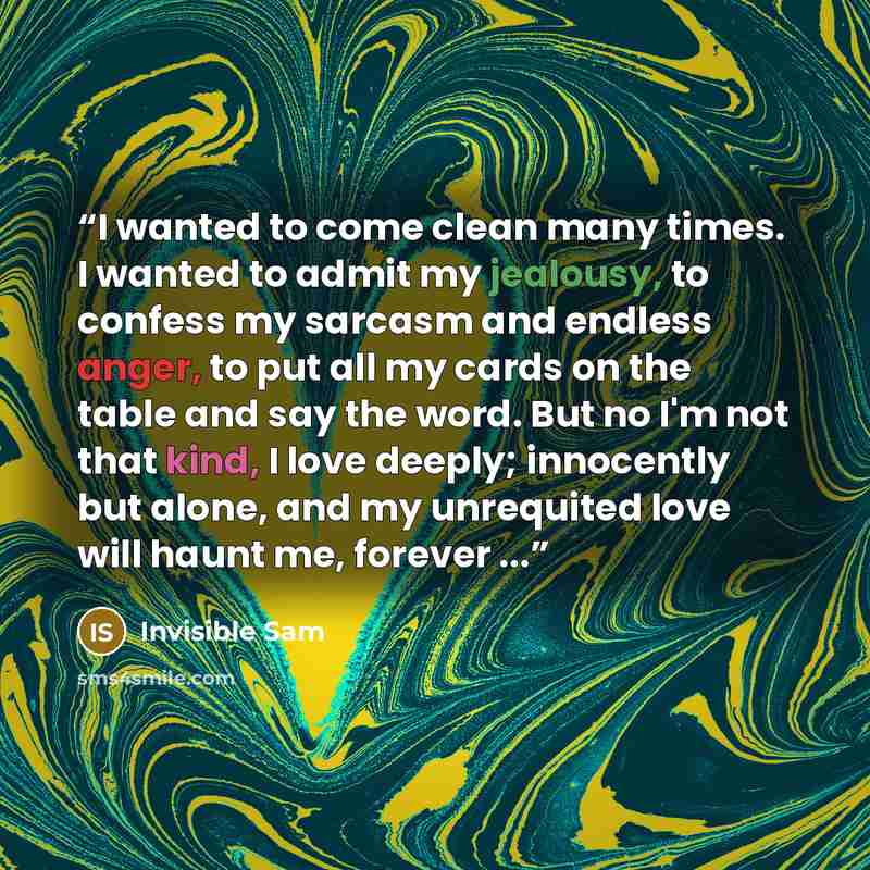 “I wanted to come clean many times. I wanted to admit my jealousy, to confess my sarcasm and endless anger, to put all my cards on the table and say the word. But no I'm not that kind, I love deeply; innocently but alone, and my unrequited love will haunt me, forever ...” quote by Invisible Sam