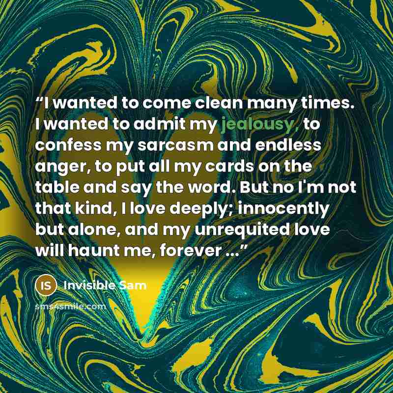 “I wanted to come clean many times. I wanted to admit my jealousy, to confess my sarcasm and endless anger, to put all my cards on the table and say the word. But no I'm not that kind, I love deeply; innocently but alone, and my unrequited love will haunt me, forever ...” quote by Invisible Sam