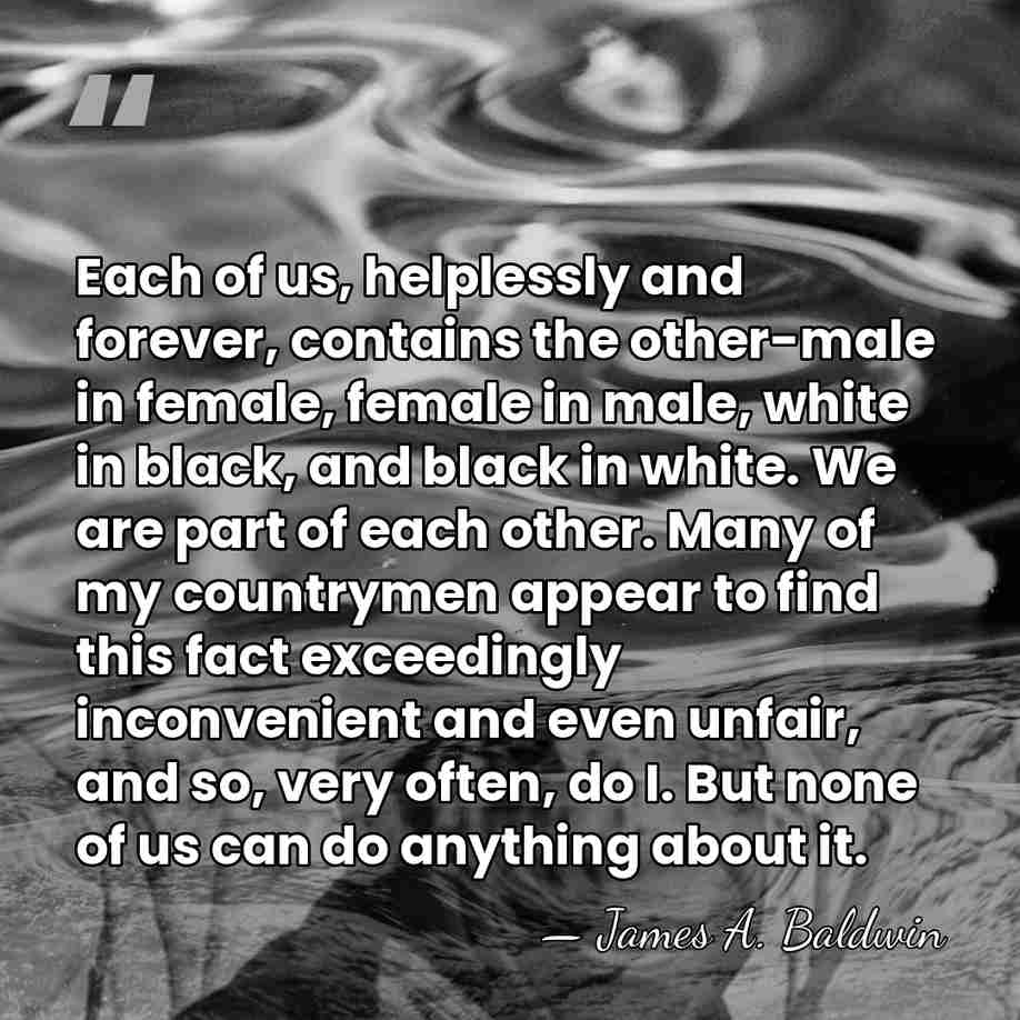 Each of us, helplessly and forever, contains the other-male in female, female&hellip; - James A. Baldwin