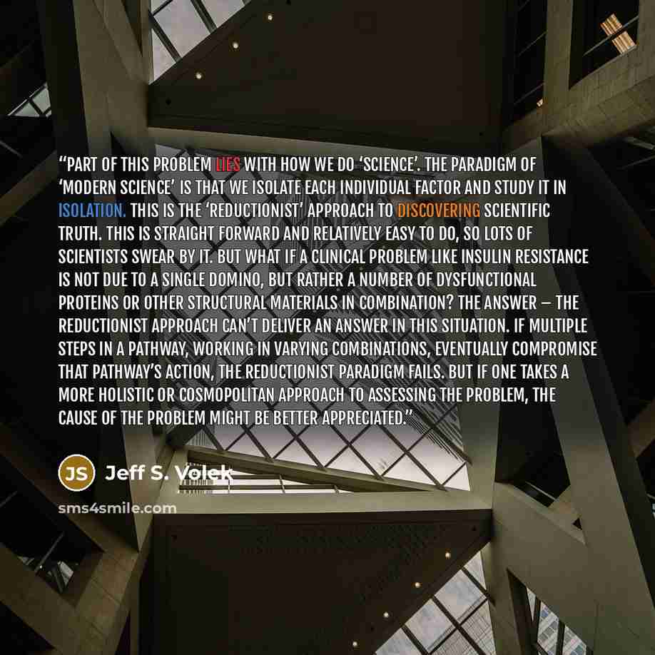 “Part of this problem lies with how we do ‘science’. The paradigm of ‘modern science’ is that we isolate each individual factor and study it in isolation. This is the ‘reductionist’ approach to discovering scientific truth. This is straight forward and relatively easy to do, so lots of scientists…” quote by Jeff S. Volek