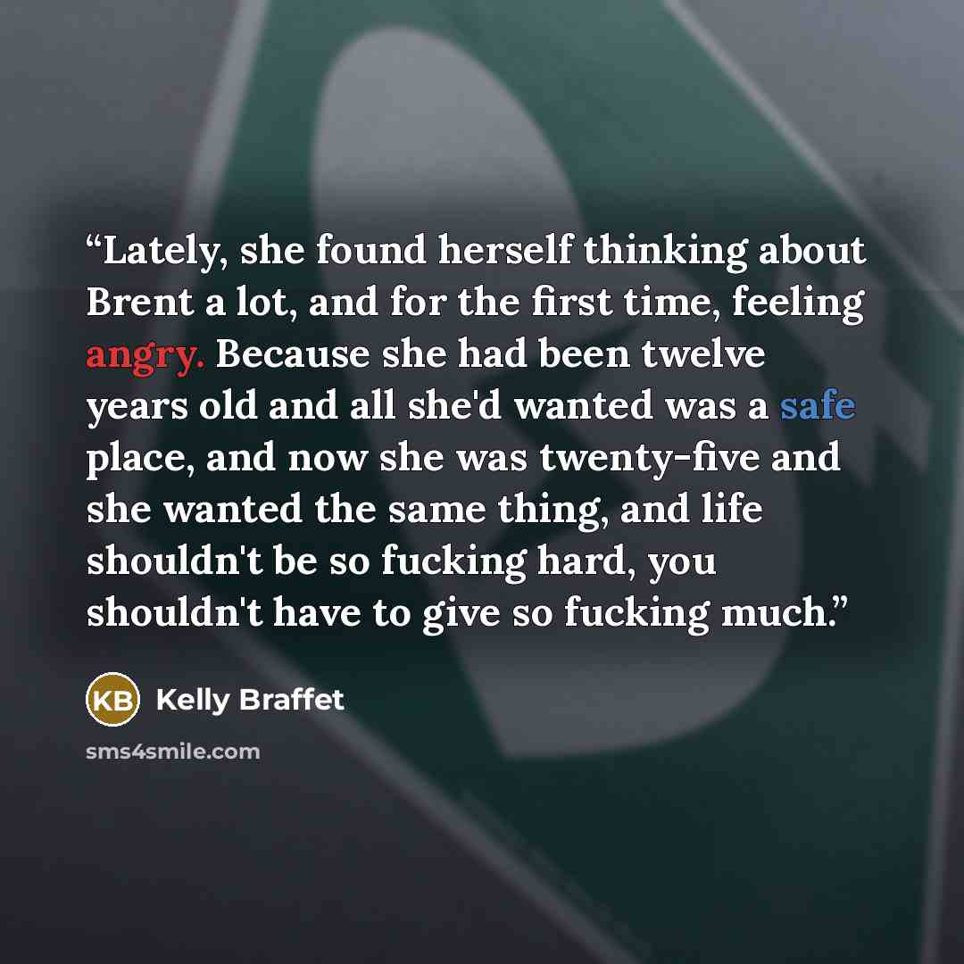 “Lately, she found herself thinking about Brent a lot, and for the first time, feeling angry. Because she had been twelve years old and all she'd wanted was a safe place, and now she was twenty-five and she wanted the same thing, and life shouldn't be so fucking hard, you shouldn't have to give so…” quote by Kelly Braffet
