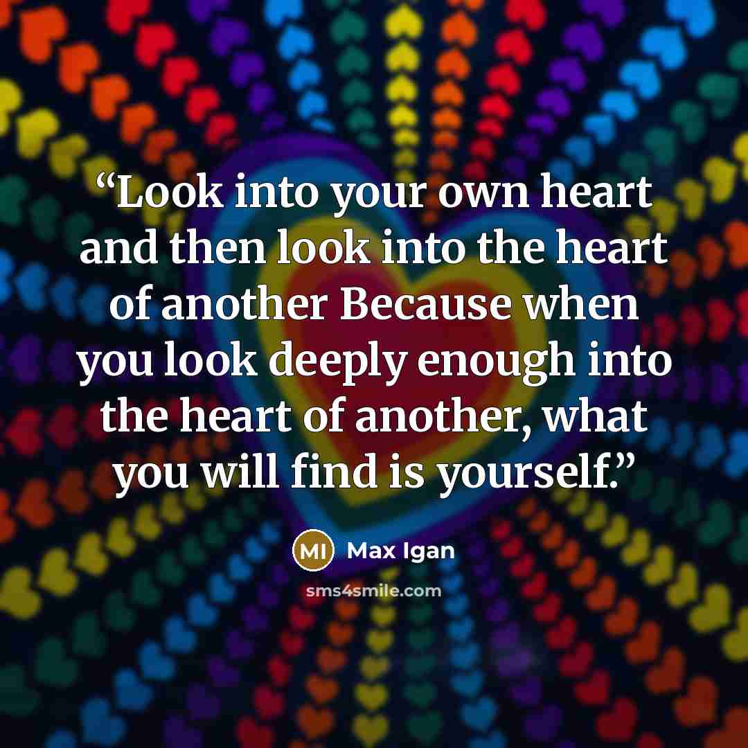 “Look into your own heart and then look into the heart of another Because when you look deeply enough into the heart of another, what you will find is yourself.” quote by Max Igan