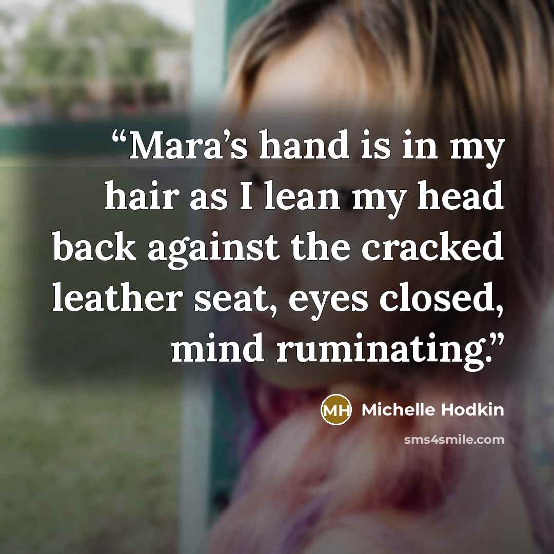 “Mara’s hand is in my hair as I lean my head back against the cracked leather seat, eyes closed, mind ruminating.” quote by Michelle Hodkin