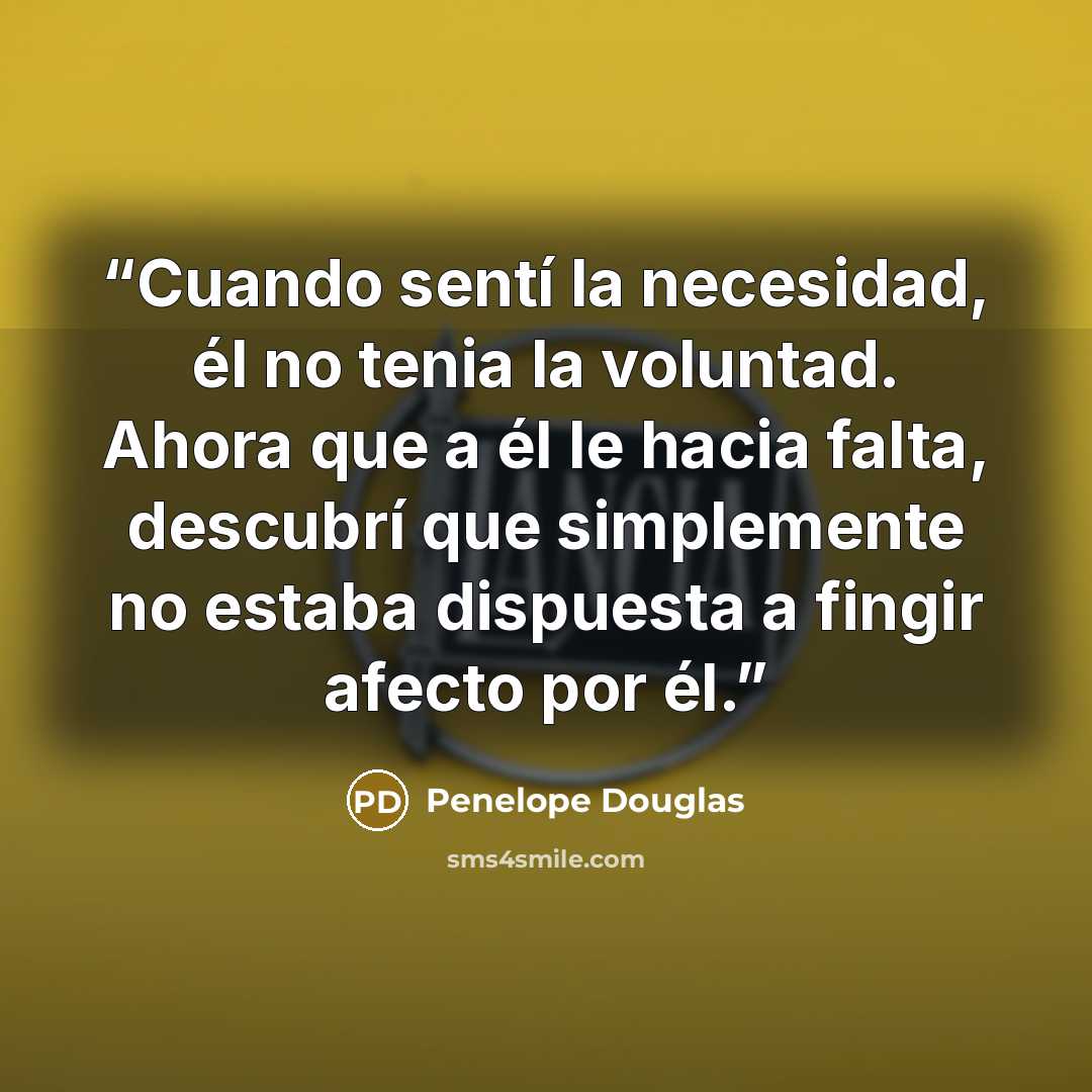 “Cuando sentí la necesidad, él no tenia la voluntad. Ahora que a él le hacia falta, descubrí que simplemente no estaba dispuesta a fingir afecto por él.” quote by Penelope Douglas
