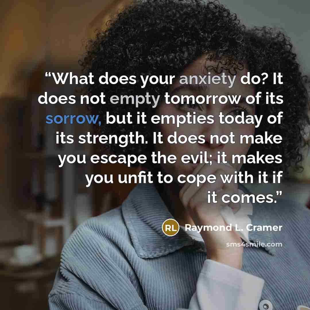 “What does your anxiety do? It does not empty tomorrow of its sorrow, but it empties today of its strength. It does not make you escape the evil; it makes you unfit to cope with it if it comes.” quote by Raymond L. Cramer