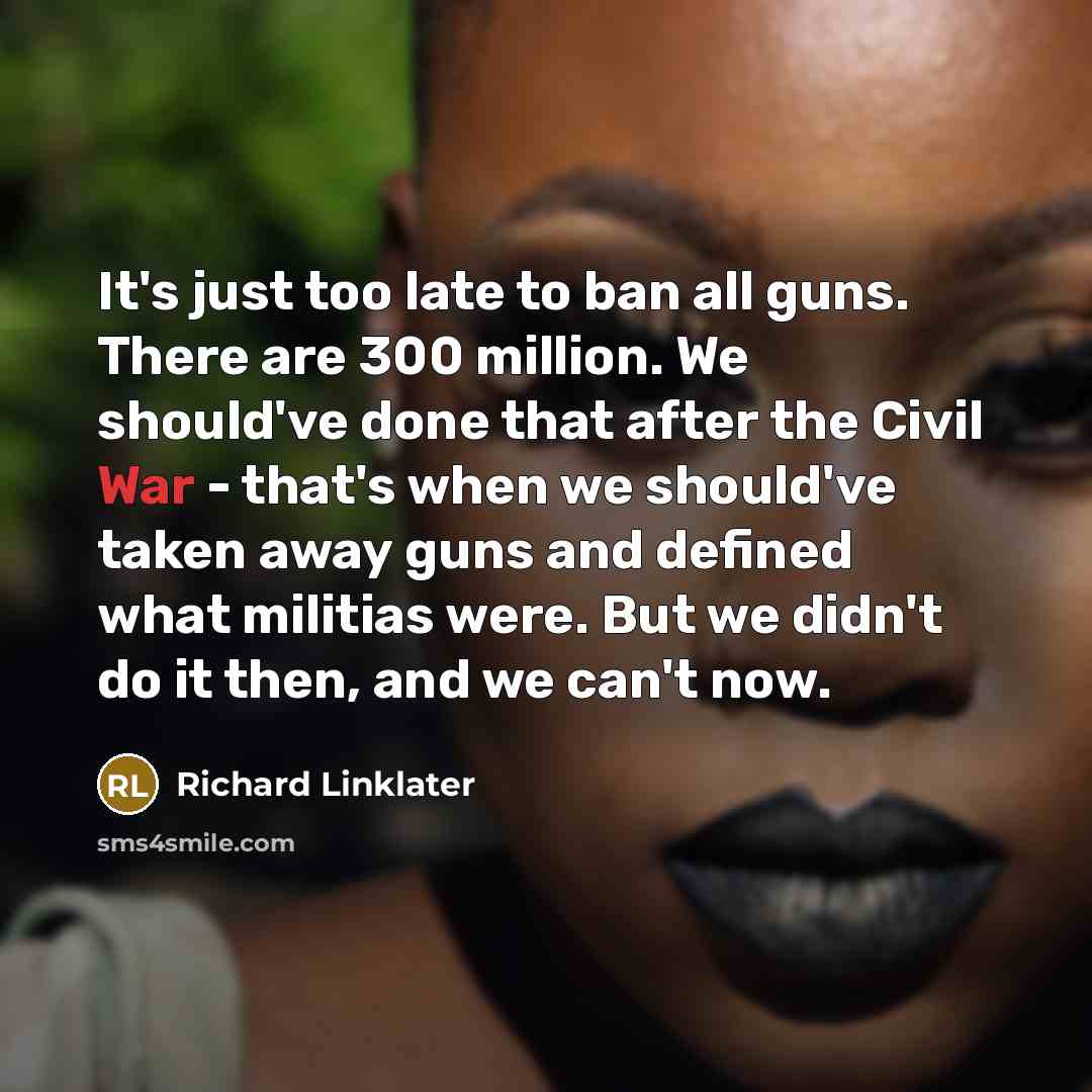 “It's just too late to ban all guns. There are 300 million. We should've done that after the Civil War - that's when we should've taken away guns and defined what militias were. But we didn't do it then, and we can't now.” quote by Richard Linklater