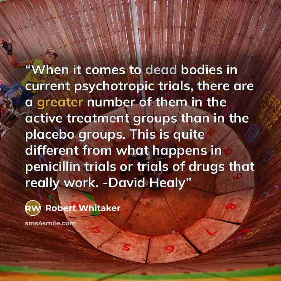 “When it comes to dead bodies in current psychotropic trials, there are a greater number of them in the active treatment groups than in the placebo groups. This is quite different from what happens in penicillin trials or trials of drugs that really work. -David Healy” quote by Robert Whitaker