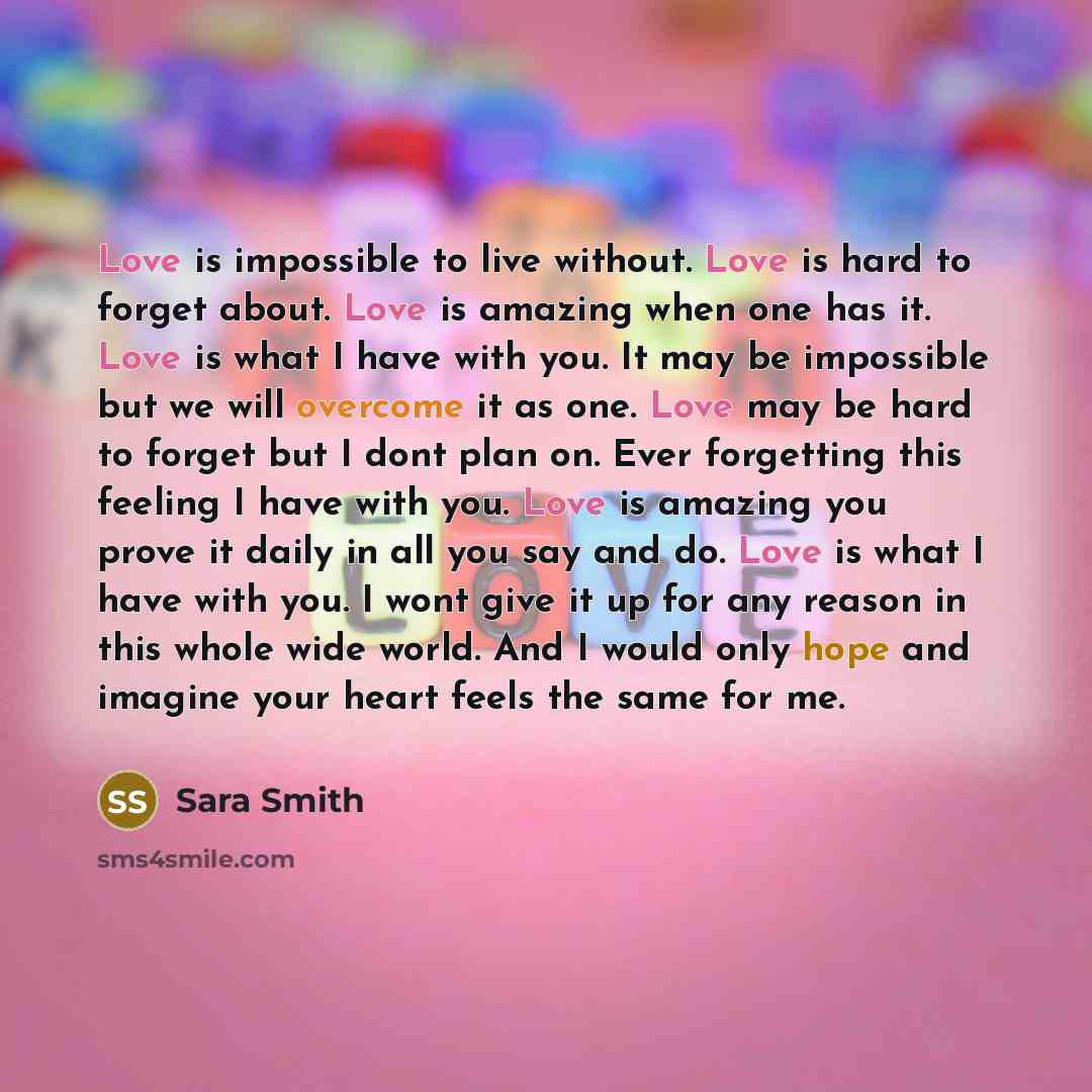 “Love is impossible to live without. Love is hard to forget about. Love is amazing when one has it. Love is what I have with you. It may be impossible but we will overcome it as one. Love may be hard to forget but I dont plan on. Ever forgetting this feeling I have with you. Love is amazing you…” quote by Sara Smith