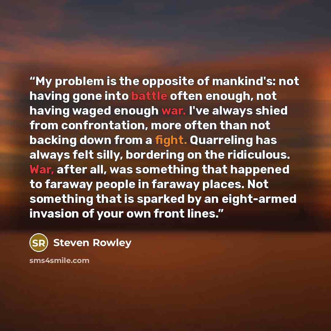 “My problem is the opposite of mankind's: not having gone into battle often enough, not having waged enough war. I've always shied from confrontation, more often than not backing down from a fight. Quarreling has always felt silly, bordering on the ridiculous. War, after all, was something that…” quote by Steven Rowley