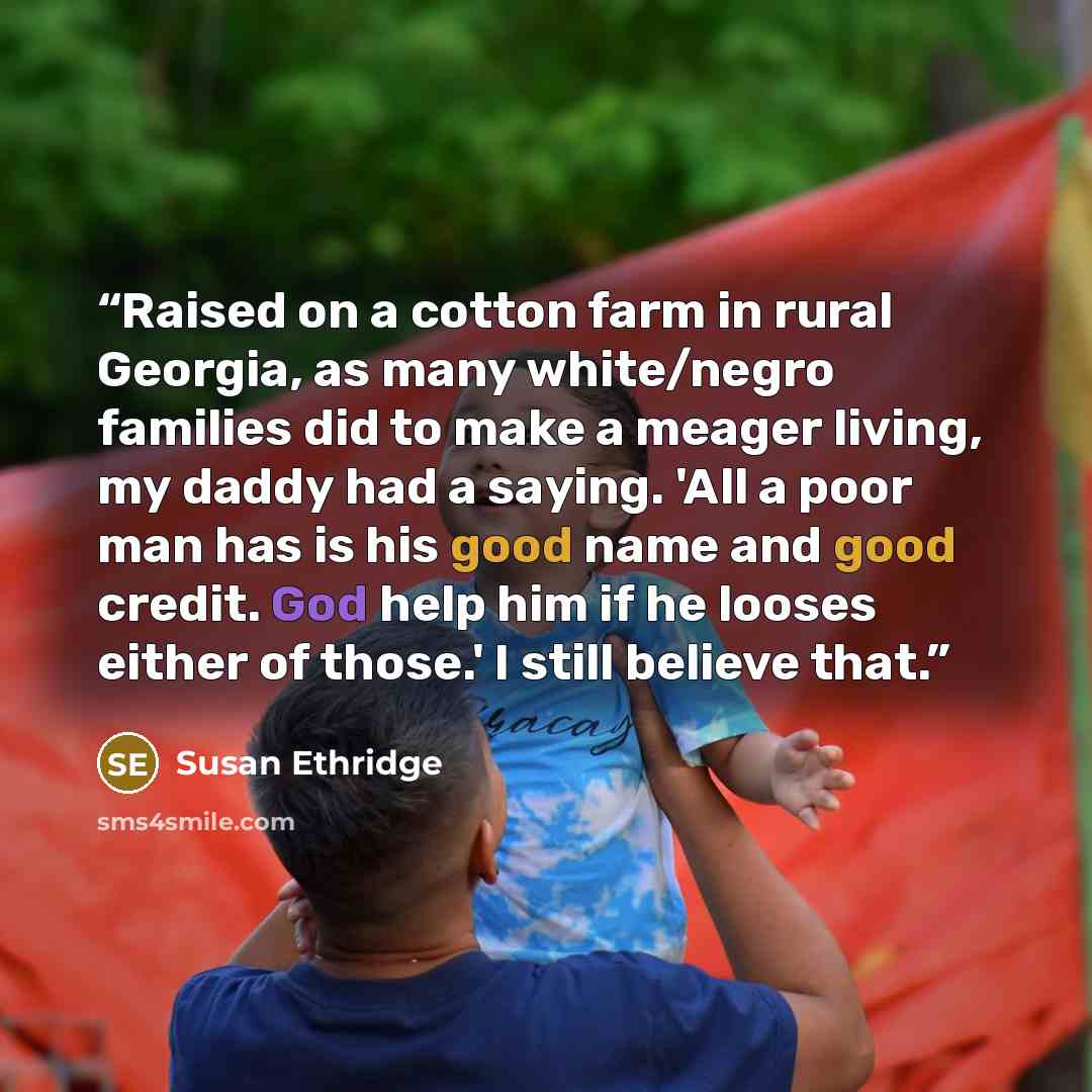 “Raised on a cotton farm in rural Georgia, as many white/negro families did to make a meager living, my daddy had a saying. 'All a poor man has is his good name and good credit. God help him if he looses either of those.' I still believe that.” quote by Susan Ethridge