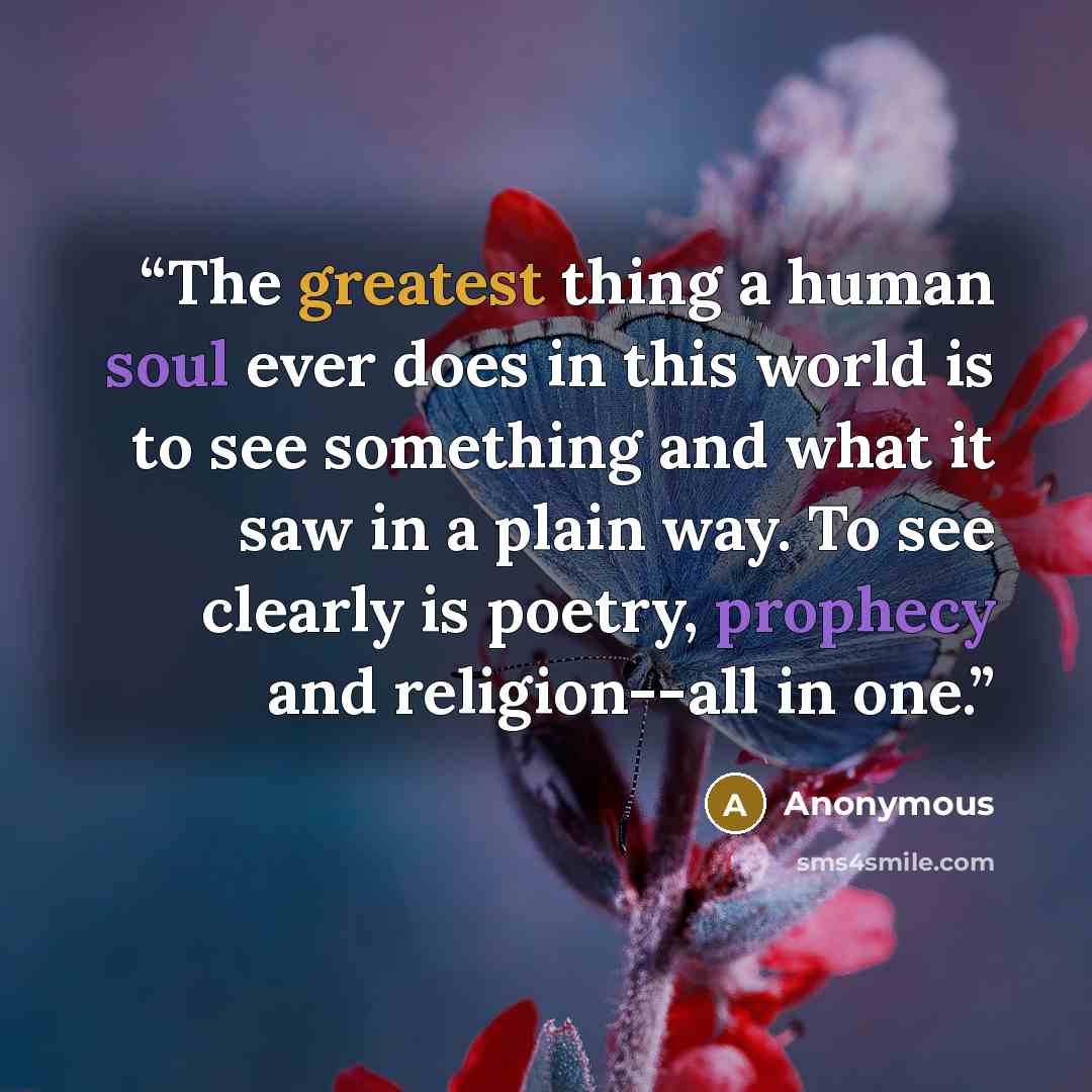 “The greatest thing a human soul ever does in this world is to see something and what it saw in a plain way. To see clearly is poetry, prophecy and religion--all in one.” quote by Anonymous