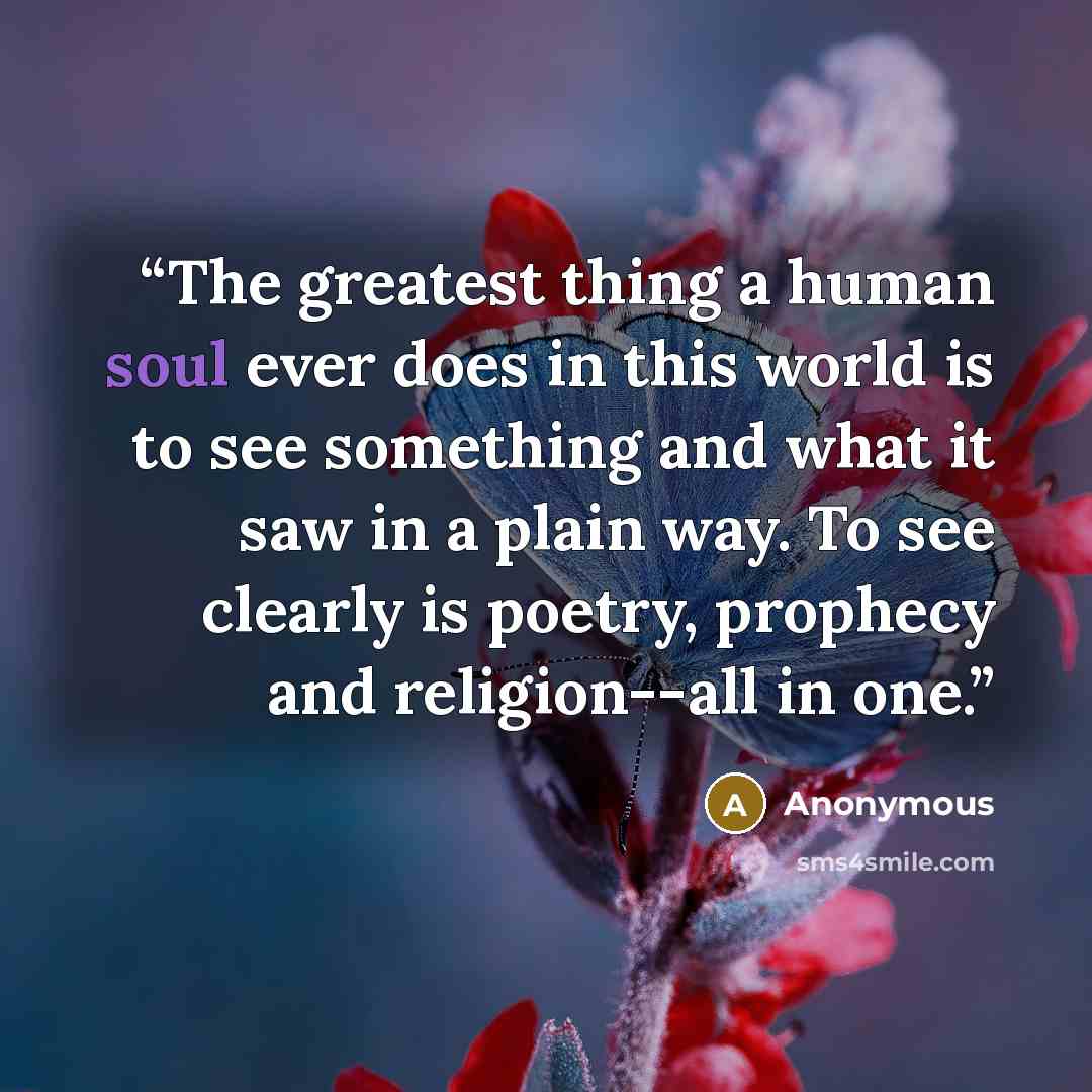 “The greatest thing a human soul ever does in this world is to see something and what it saw in a plain way. To see clearly is poetry, prophecy and religion--all in one.” quote by Anonymous