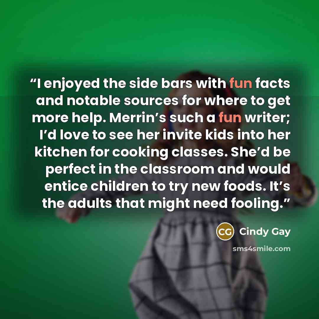 “I enjoyed the side bars with fun facts and notable sources for where to get more help. Merrin’s such a fun writer; I’d love to see her invite kids into her kitchen for cooking classes. She’d be perfect in the classroom and would entice children to try new foods. It’s the adults that might need…” quote by Cindy Gay