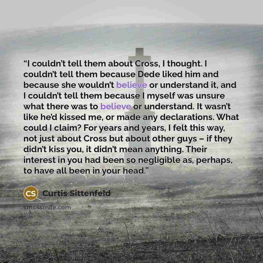 “I couldn’t tell them about Cross, I thought. I couldn’t tell them because Dede liked him and because she wouldn’t believe or understand it, and I couldn’t tell them because I myself was unsure what there was to believe or understand. It wasn’t like he’d kissed me, or made any declarations. What…” quote by Curtis Sittenfeld