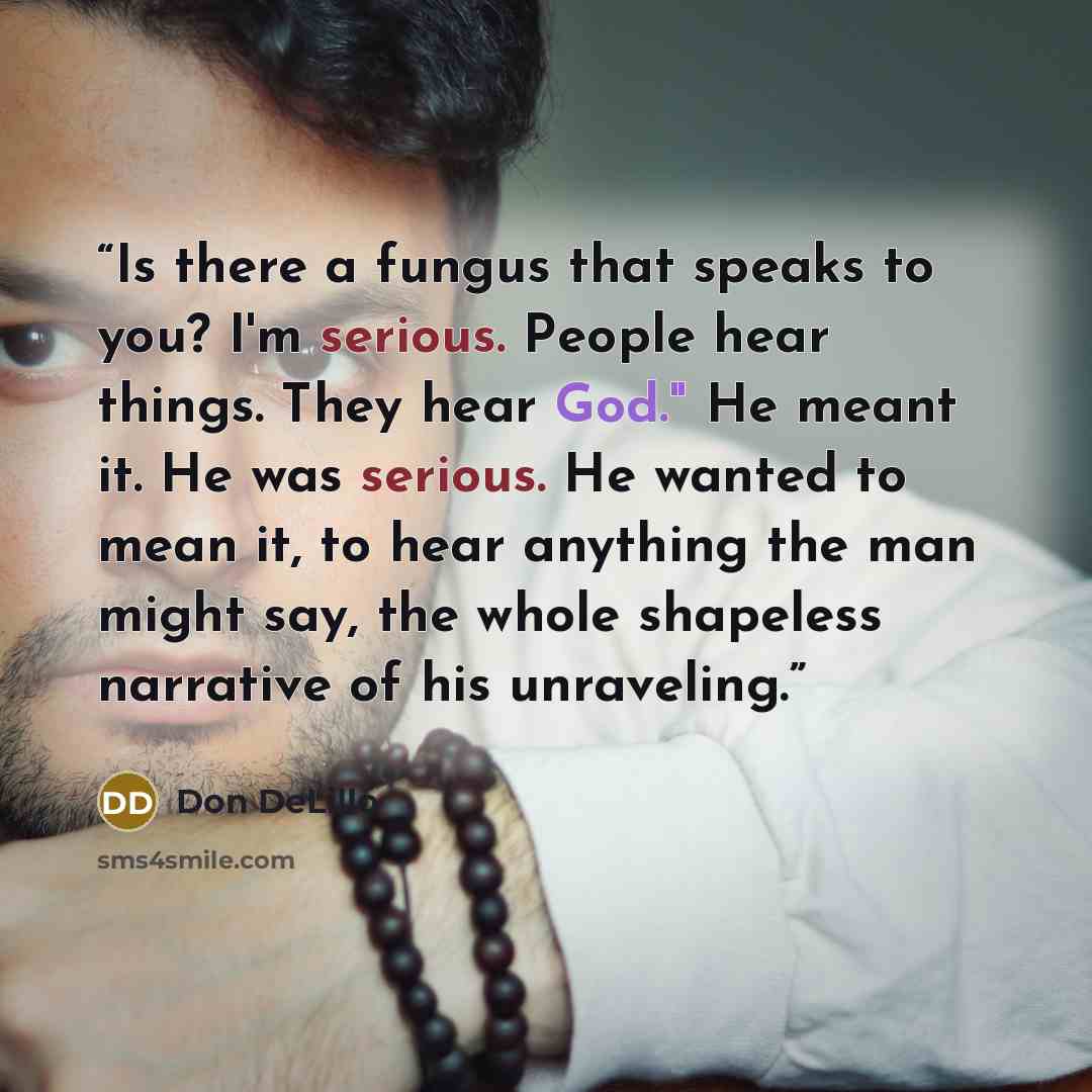 “Is there a fungus that speaks to you? I'm serious. People hear things. They hear God." He meant it. He was serious. He wanted to mean it, to hear anything the man might say, the whole shapeless narrative of his unraveling.” quote by Don DeLillo
