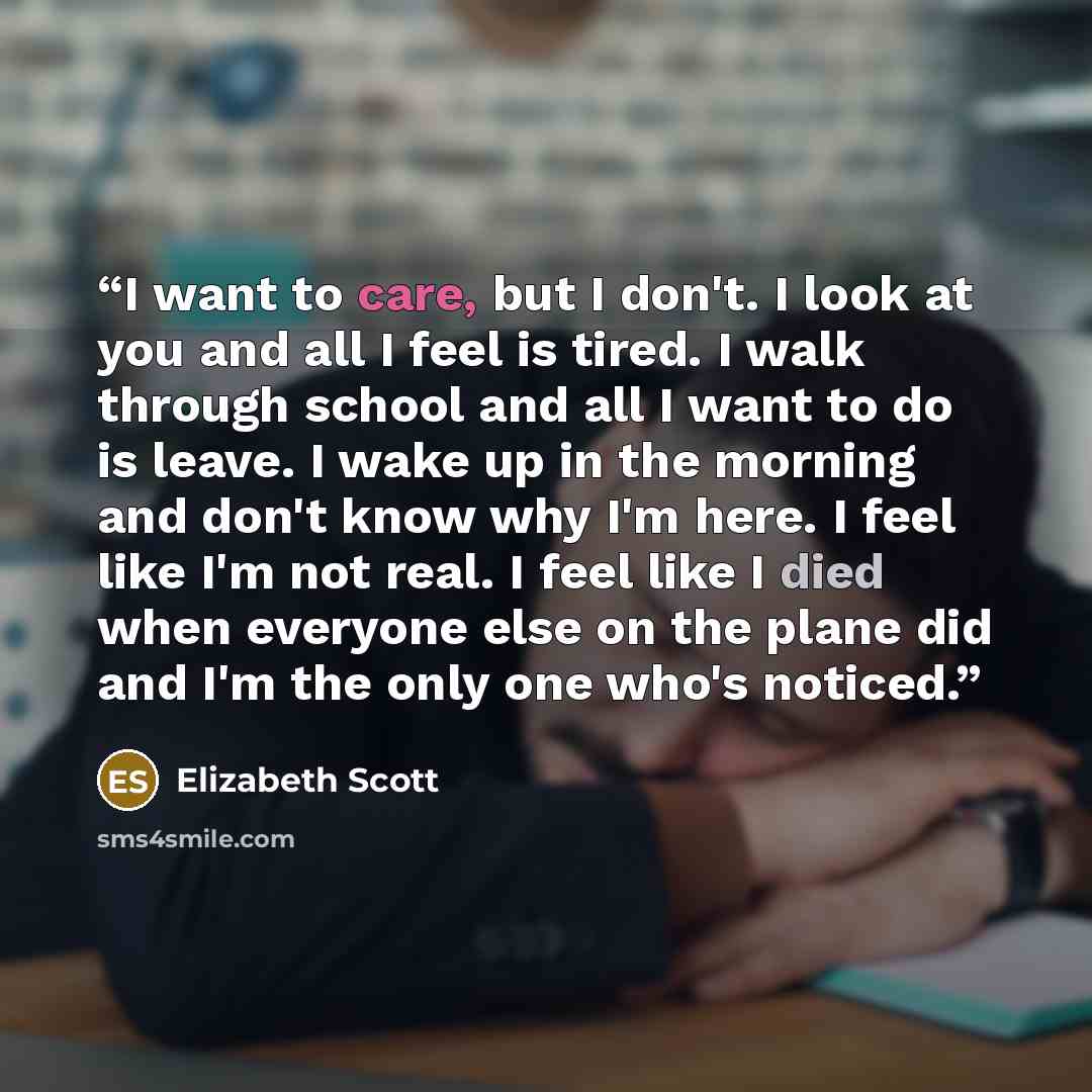 “I want to care, but I don't. I look at you and all I feel is tired. I walk through school and all I want to do is leave. I wake up in the morning and don't know why I'm here. I feel like I'm not real. I feel like I died when everyone else on the plane did and I'm the only one who's noticed.” quote by Elizabeth Scott