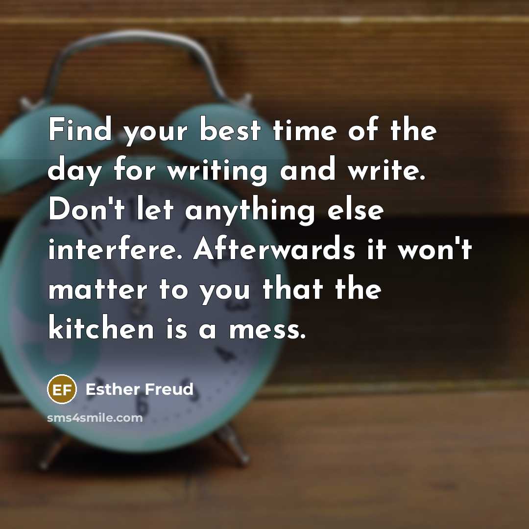 “Find your best time of the day for writing and write. Don't let anything else interfere. Afterwards it won't matter to you that the kitchen is a mess.” quote by Esther Freud