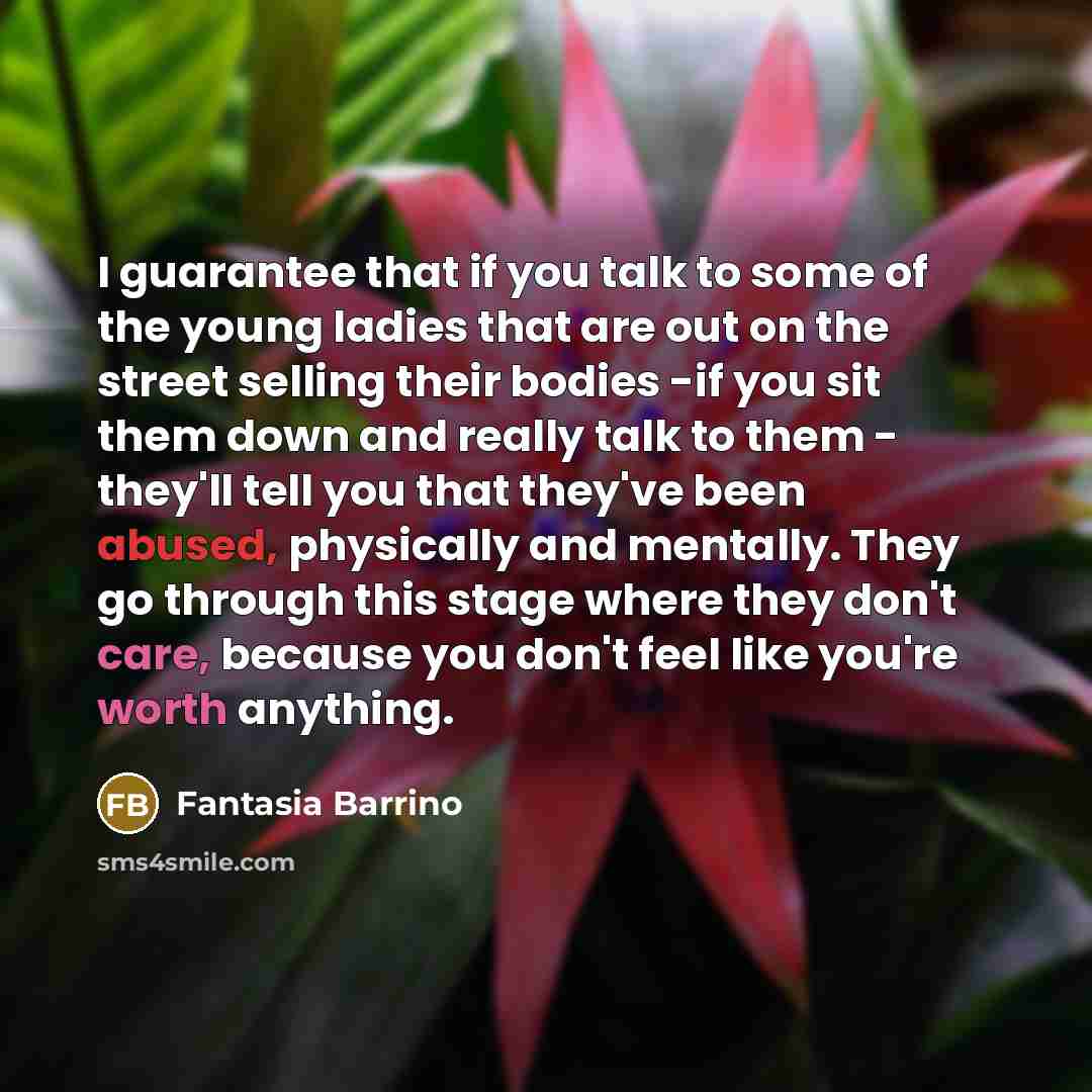 “I guarantee that if you talk to some of the young ladies that are out on the street selling their bodies -if you sit them down and really talk to them - they'll tell you that they've been abused, physically and mentally. They go through this stage where they don't care, because you don't feel like…” quote by Fantasia Barrino