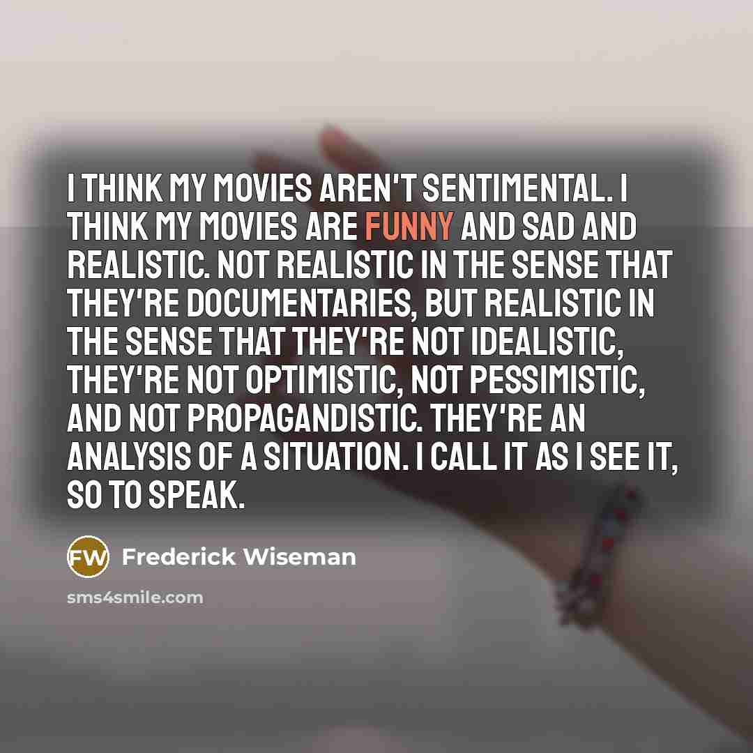“I think my movies aren't sentimental. I think my movies…” quote by Frederick Wiseman
