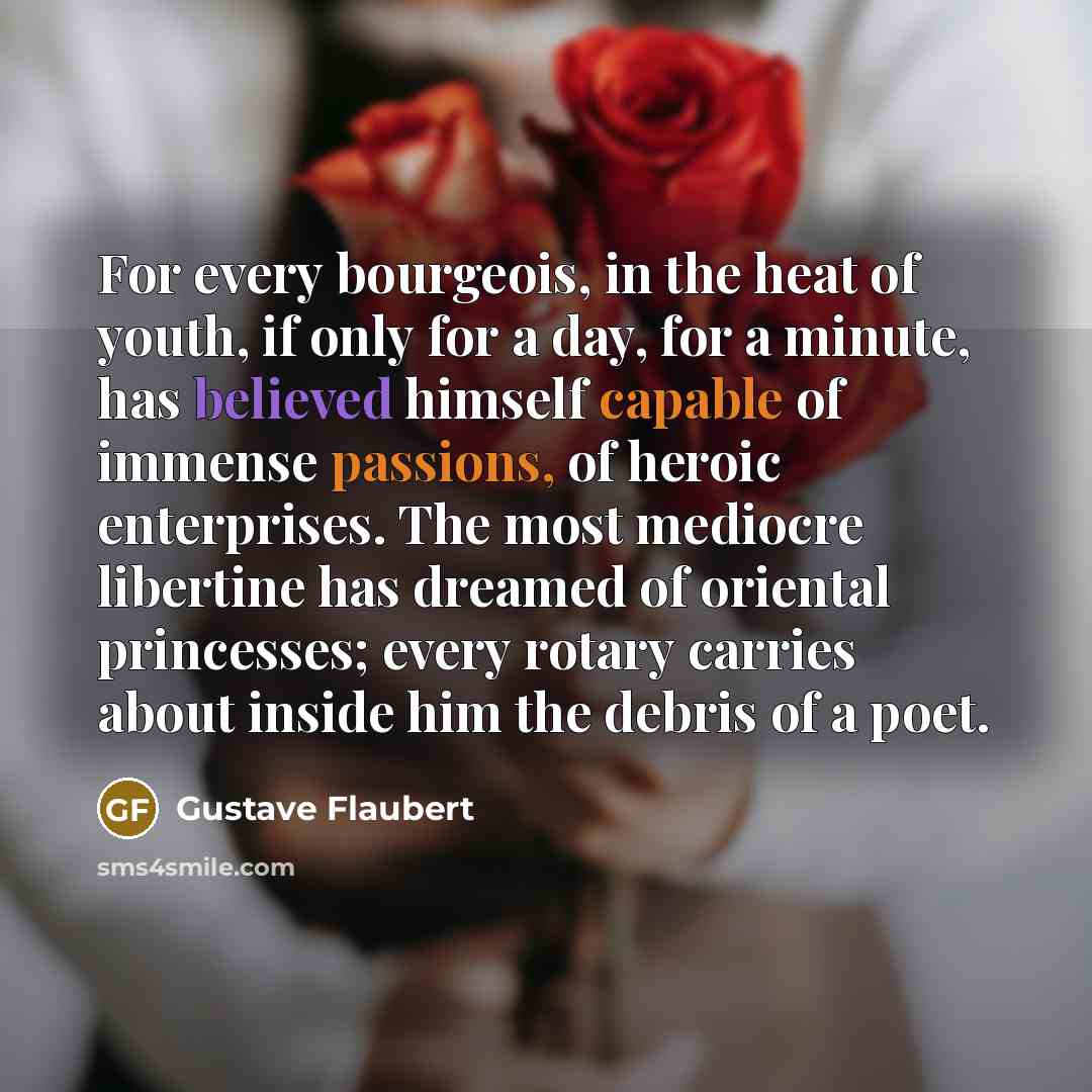 “For every bourgeois, in the heat of youth, if only for a day, for a minute, has believed himself capable of immense passions, of heroic enterprises. The most mediocre libertine has dreamed of oriental princesses; every rotary carries about inside him the debris of a poet.” quote by Gustave Flaubert