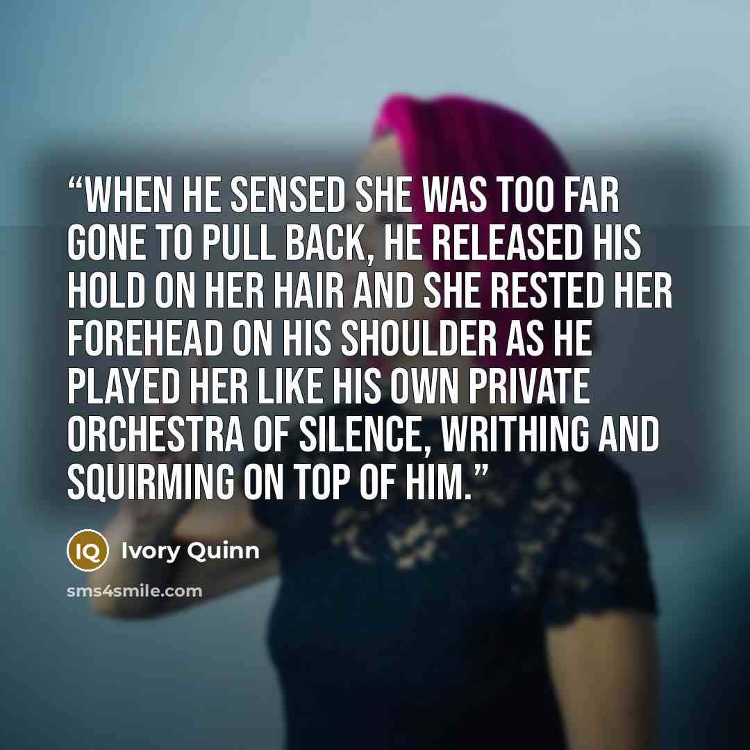 “When he sensed she was too far gone to pull back, he released his hold on her hair and she rested her forehead on his shoulder as he played her like his own private orchestra of silence, writhing and squirming on top of him.” quote by Ivory Quinn
