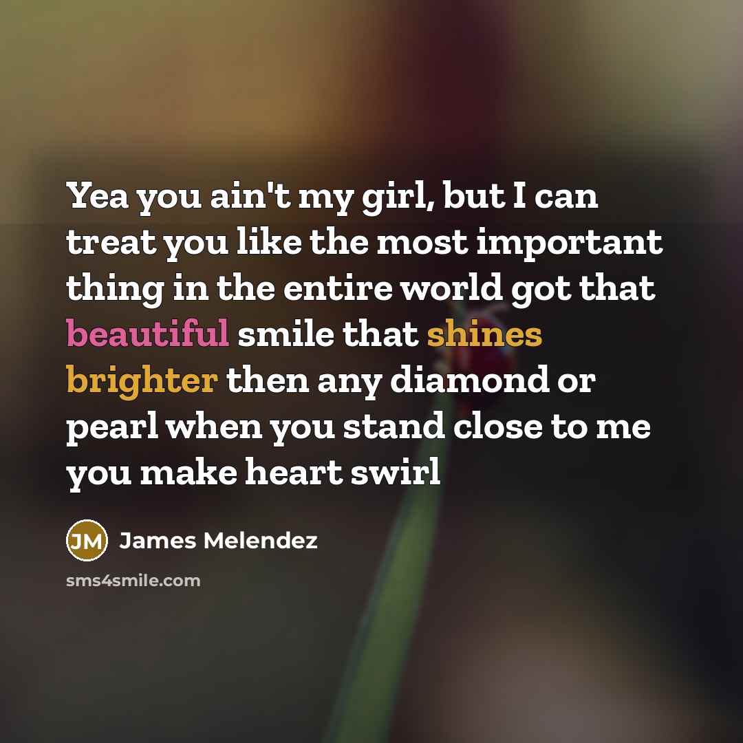 “Yea you ain't my girl, but I can treat you like the most important thing in the entire world got that beautiful smile that shines brighter then any diamond or pearl when you stand close to me you make heart swirl” quote by James Melendez