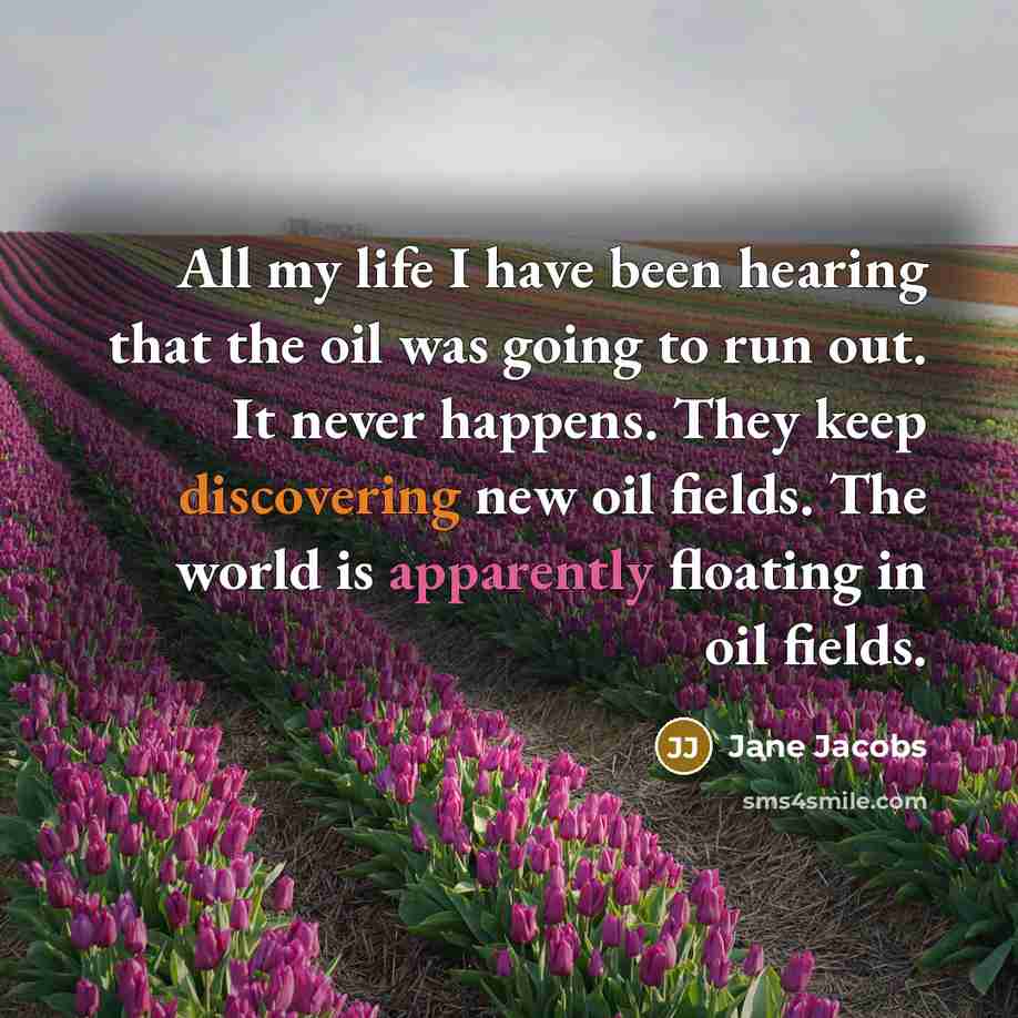 “All my life I have been hearing that the oil was going to run out. It never happens. They keep discovering new oil fields. The world is apparently floating in oil fields.” quote by Jane Jacobs