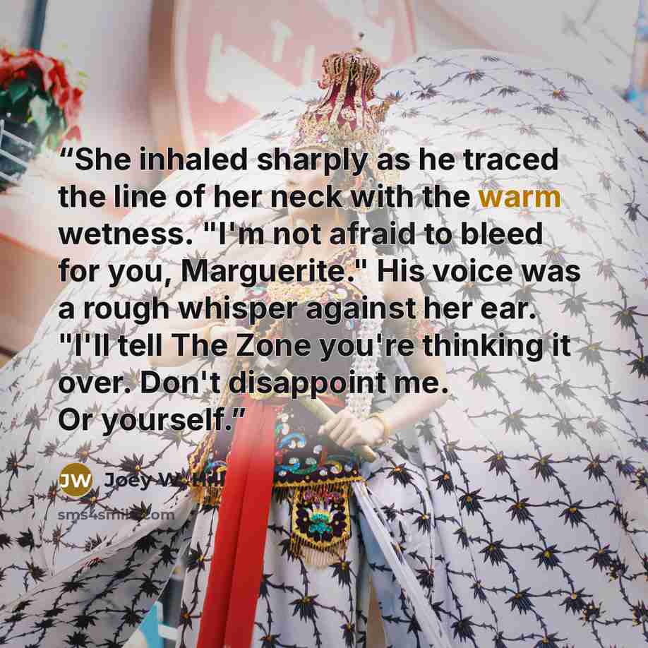 “She inhaled sharply as he traced the line of her neck with the warm wetness. "I'm not afraid to bleed for you, Marguerite." His voice was a rough whisper against her ear. "I'll tell The Zone you're thinking it over. Don't disappoint me. Or yourself.” quote by Joey W. Hill
