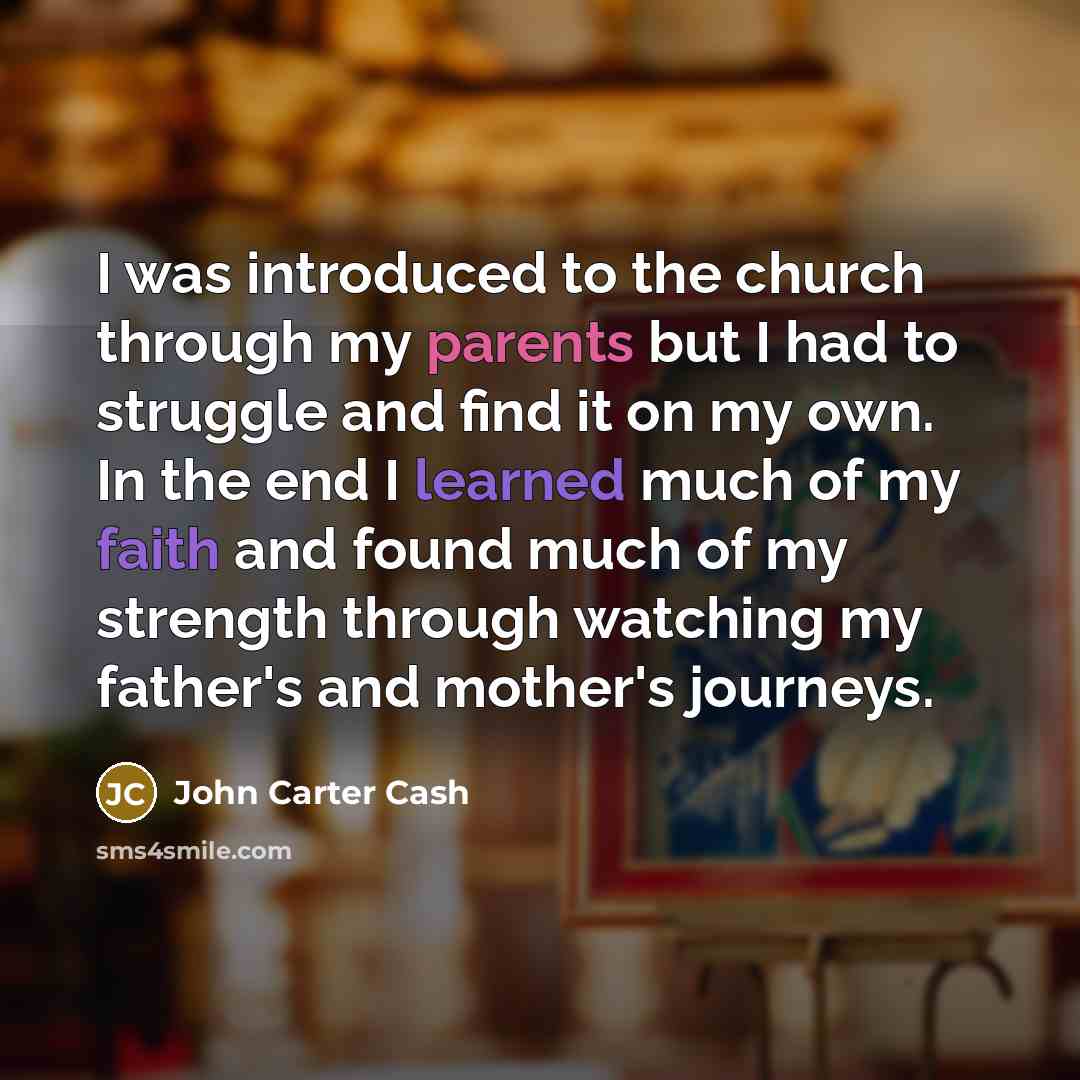“I was introduced to the church through my parents but I had to struggle and find it on my own. In the end I learned much of my faith and found much of my strength through watching my father's and mother's journeys.” quote by John Carter Cash
