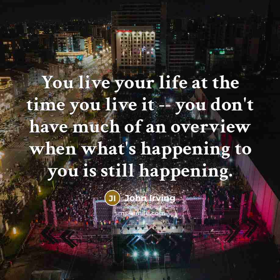 “You live your life at the time you live it…” quote by John Irving