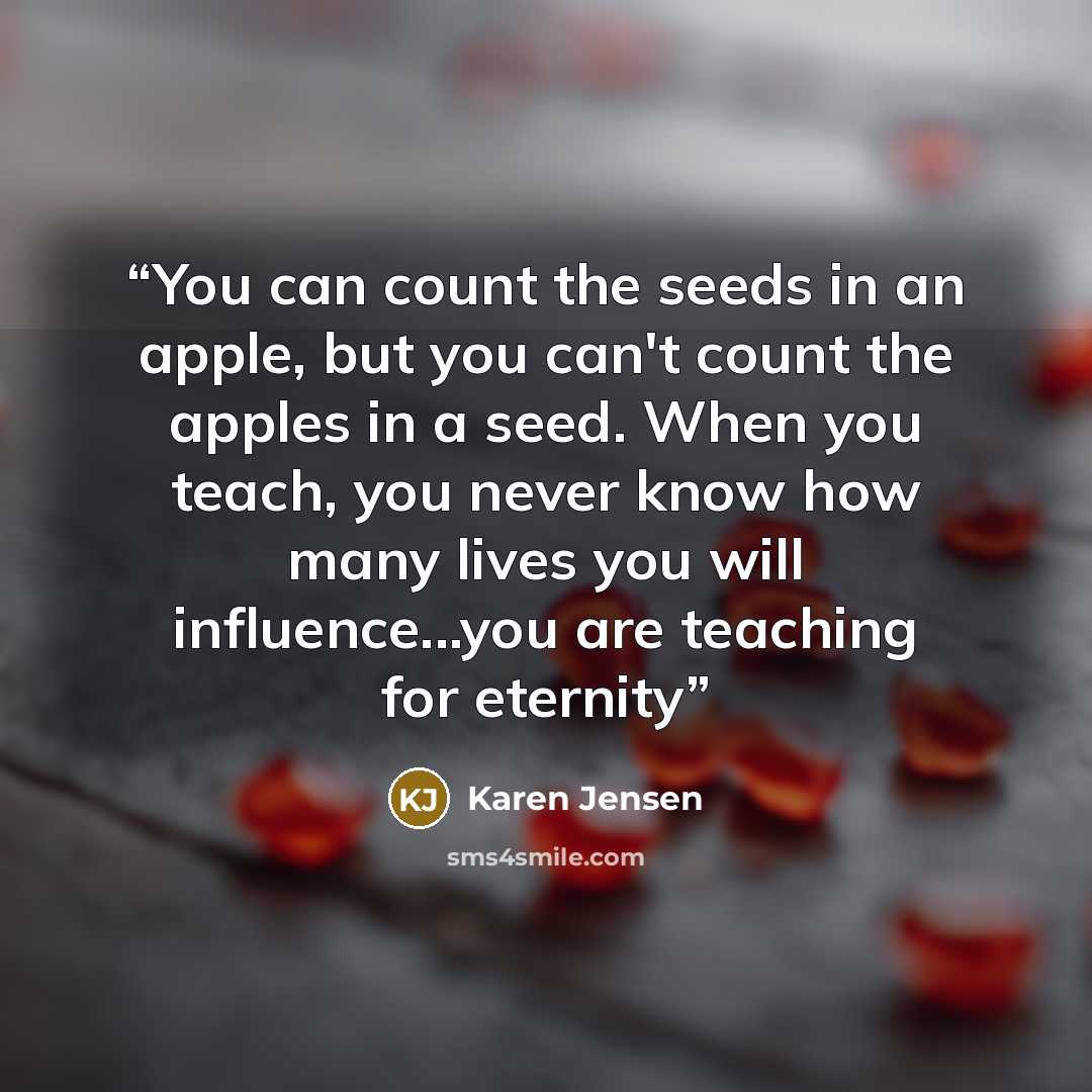 “You can count the seeds in an apple, but you can't count the apples in a seed. When you teach, you never know how many lives you will influence...you are teaching for eternity” quote by Karen Jensen