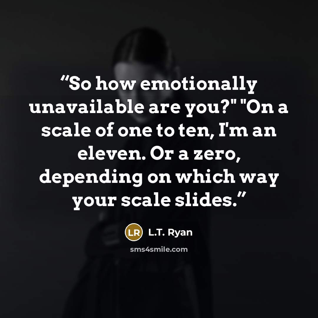“So how emotionally unavailable are you?" "On a scale of one to ten, I'm an eleven. Or a zero, depending on which way your scale slides.” quote by L.T. Ryan