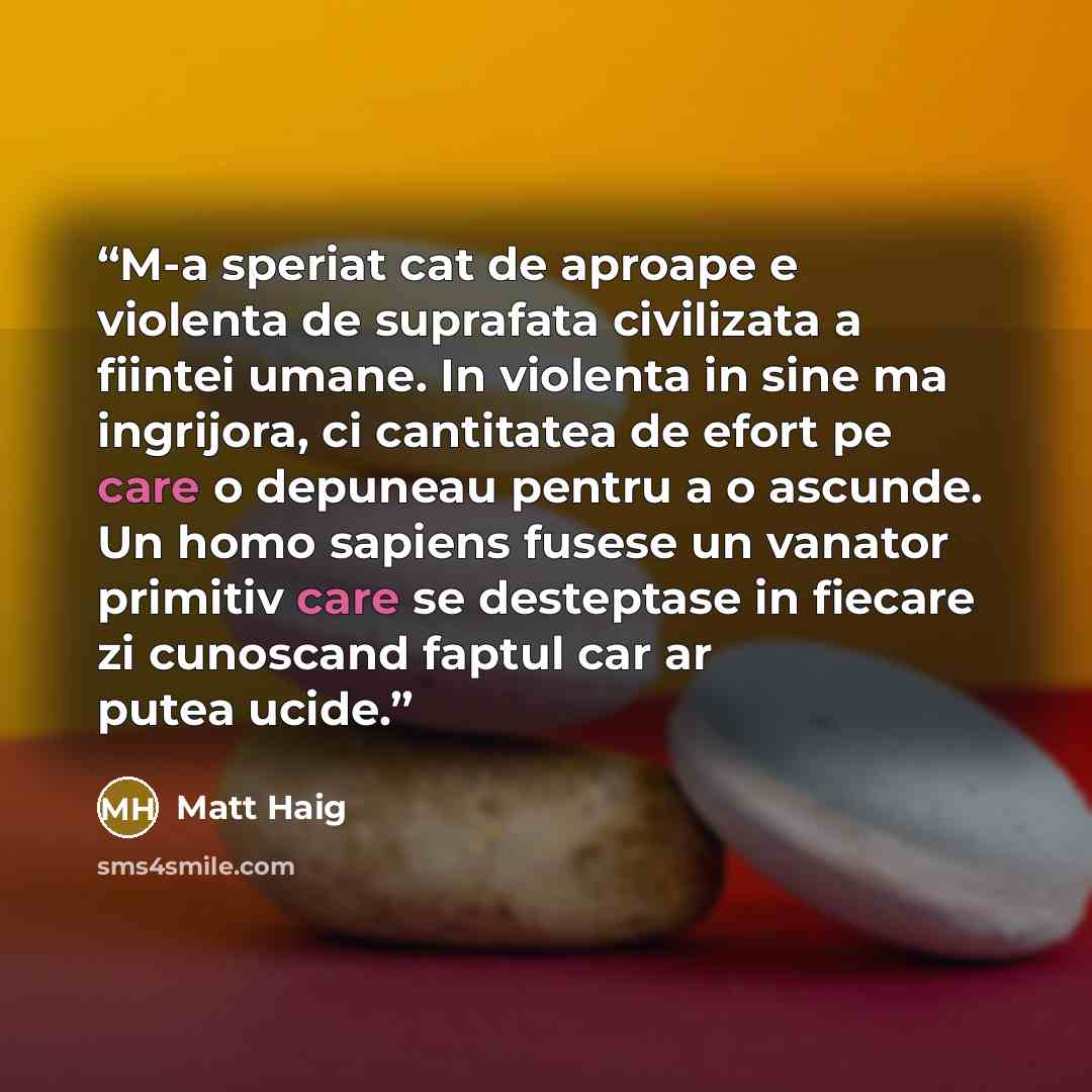 “M-a speriat cat de aproape e violenta de suprafata civilizata a fiintei umane. In violenta in sine ma ingrijora, ci cantitatea de efort pe care o depuneau pentru a o ascunde. Un homo sapiens fusese un vanator primitiv care se desteptase in fiecare zi cunoscand faptul car ar putea ucide.” quote by Matt Haig