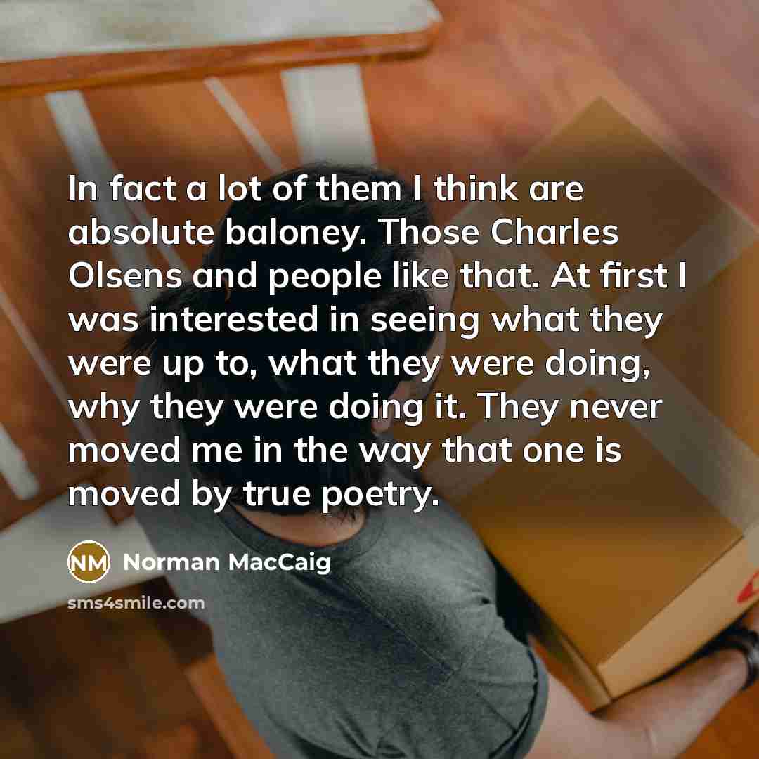 “In fact a lot of them I think are absolute baloney. Those Charles Olsens and people like that. At first I was interested in seeing what they were up to, what they were doing, why they were doing it. They never moved me in the way that one is moved by true poetry.” quote by Norman MacCaig