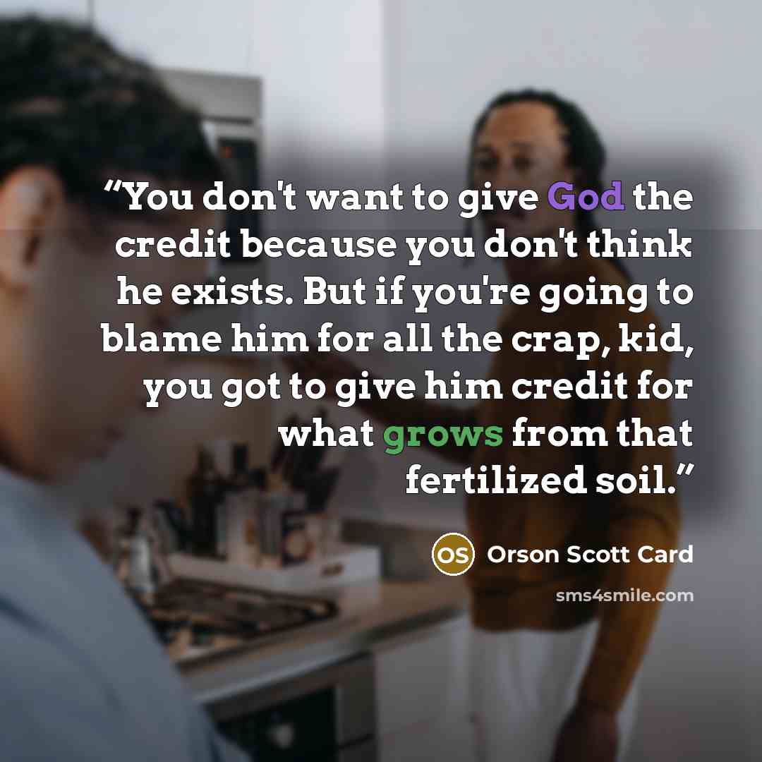 “You don't want to give God the credit because you don't think he exists. But if you're going to blame him for all the crap, kid, you got to give him credit for what grows from that fertilized soil.” quote by Orson Scott Card