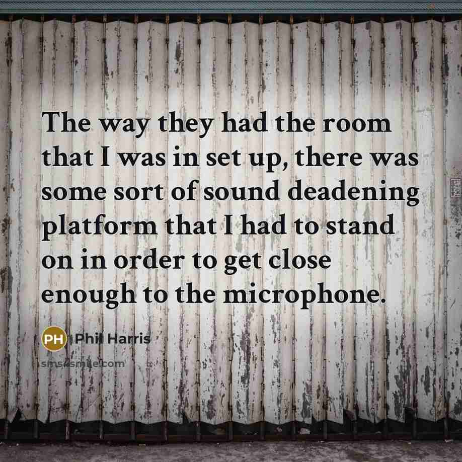“The way they had the room that I was in set up, there was some sort of sound deadening platform that I had to stand on in order to get close enough to the microphone.” quote by Phil Harris