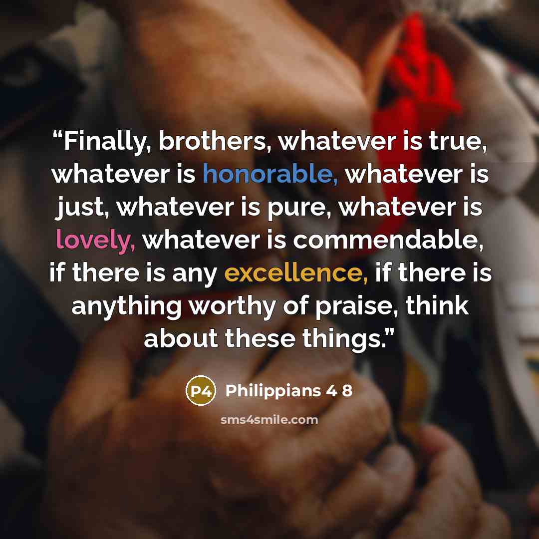 “Finally, brothers, whatever is true, whatever is honorable, whatever is just, whatever is pure, whatever is lovely, whatever is commendable, if there is any excellence, if there is anything worthy of praise, think about these things.” quote by Philippians 4 8