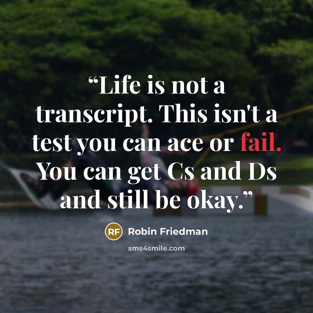 “Life is not a transcript. This isn't a test you can ace or fail. You can get Cs and Ds and still be okay.” quote by Robin Friedman