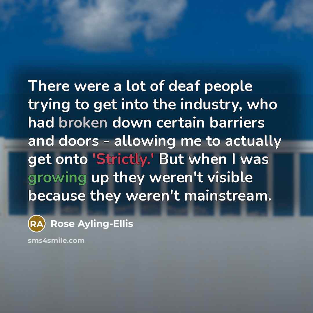 “There were a lot of deaf people trying to get into the industry, who had broken down certain barriers and doors - allowing me to actually get onto 'Strictly.' But when I was growing up they weren't visible because they weren't mainstream.” quote by Rose Ayling-Ellis