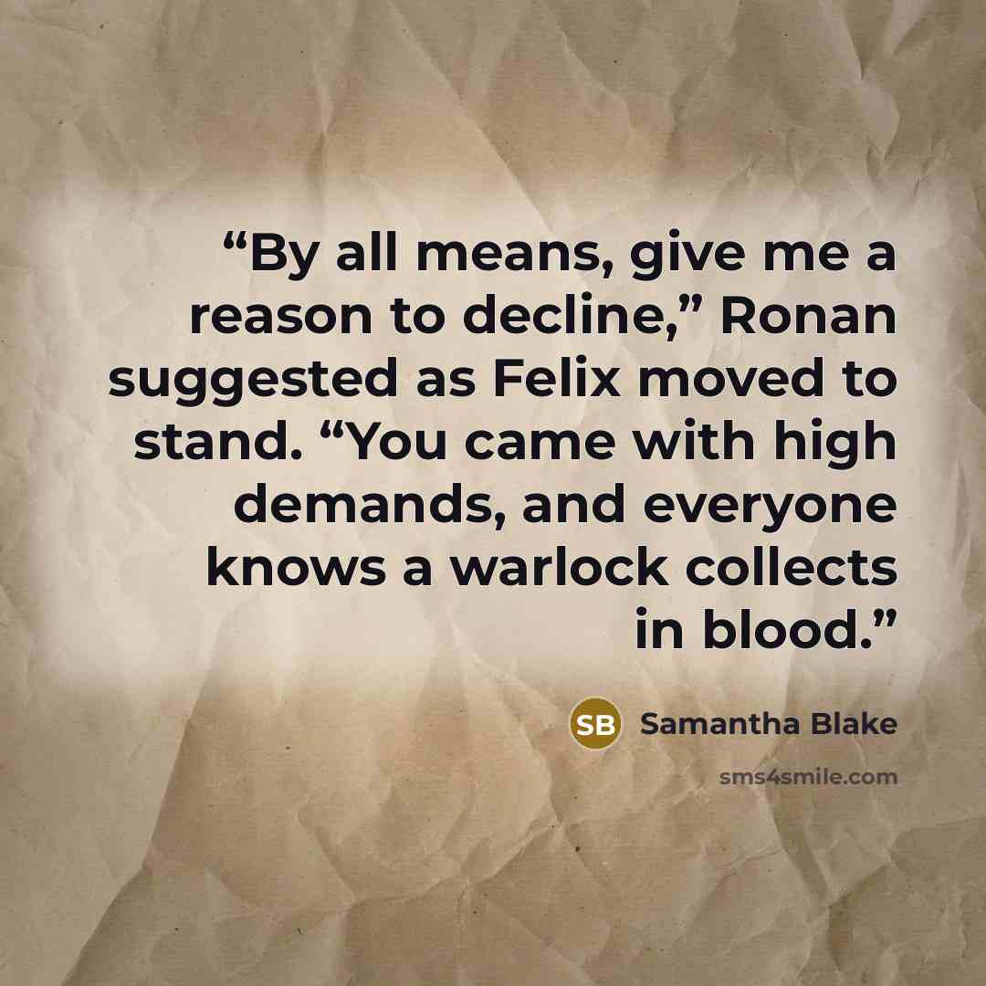 “By all means, give me a reason to decline,” Ronan suggested as Felix moved to stand. “You came with high demands, and everyone knows a warlock collects in blood.” quote by Samantha Blake