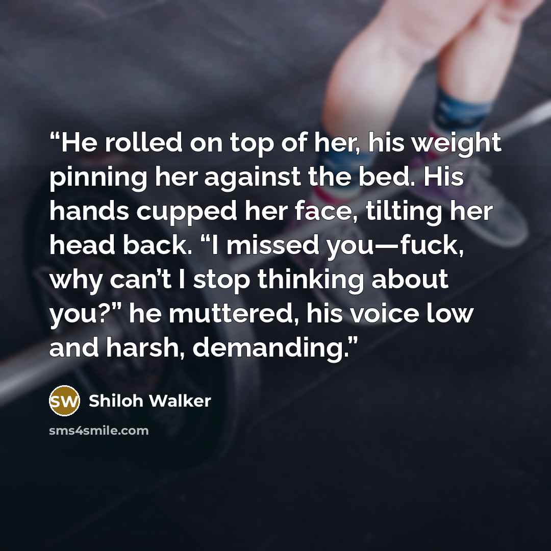 “He rolled on top of her, his weight pinning her against the bed. His hands cupped her face, tilting her head back. “I missed ­you—fuck, why can’t I stop thinking about you?” he muttered, his voice low and harsh, demanding.” quote by Shiloh Walker