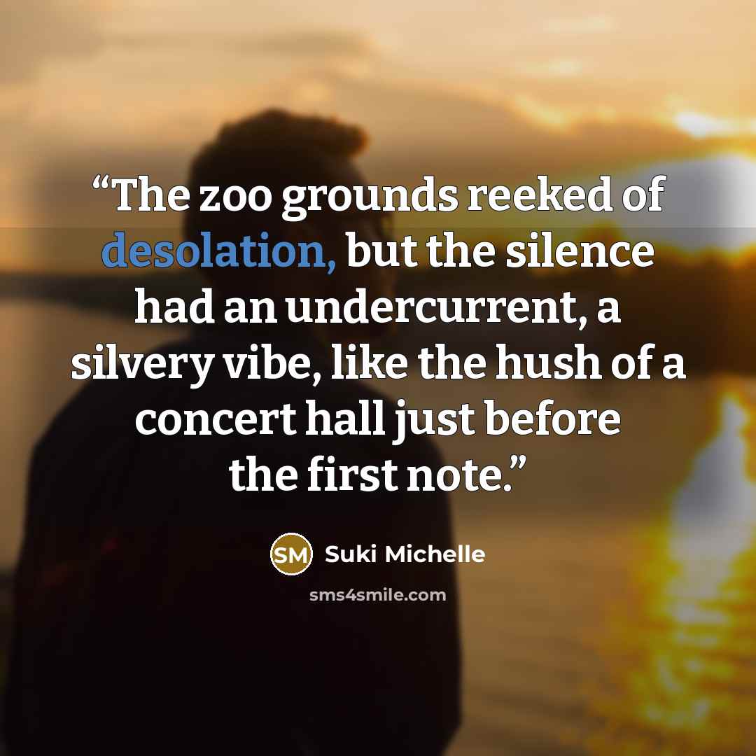 “The zoo grounds reeked of desolation, but the silence had an undercurrent, a silvery vibe, like the hush of a concert hall just before the first note.” quote by Suki Michelle