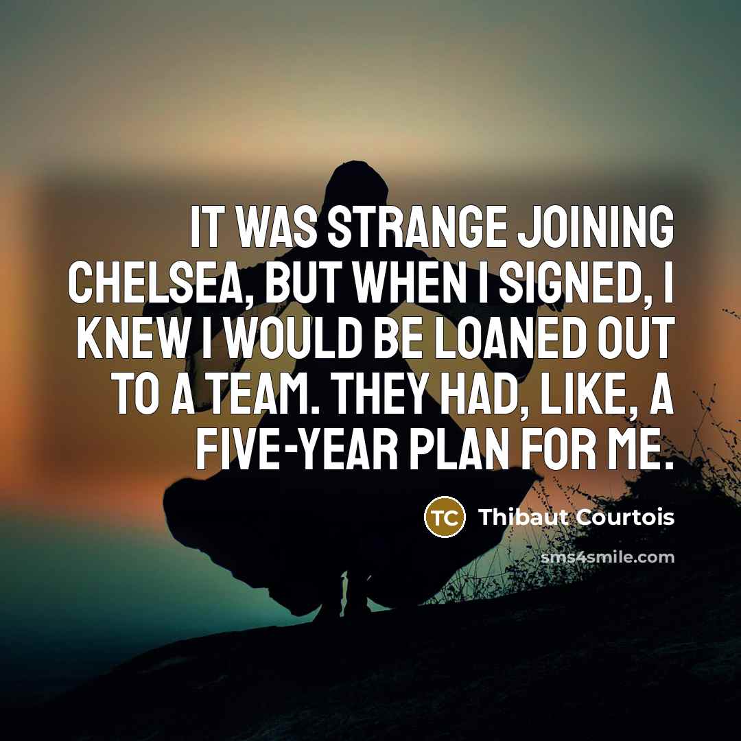 “It was strange joining Chelsea, but when I signed, I knew I would be loaned out to a team. They had, like, a five-year plan for me.” quote by Thibaut Courtois