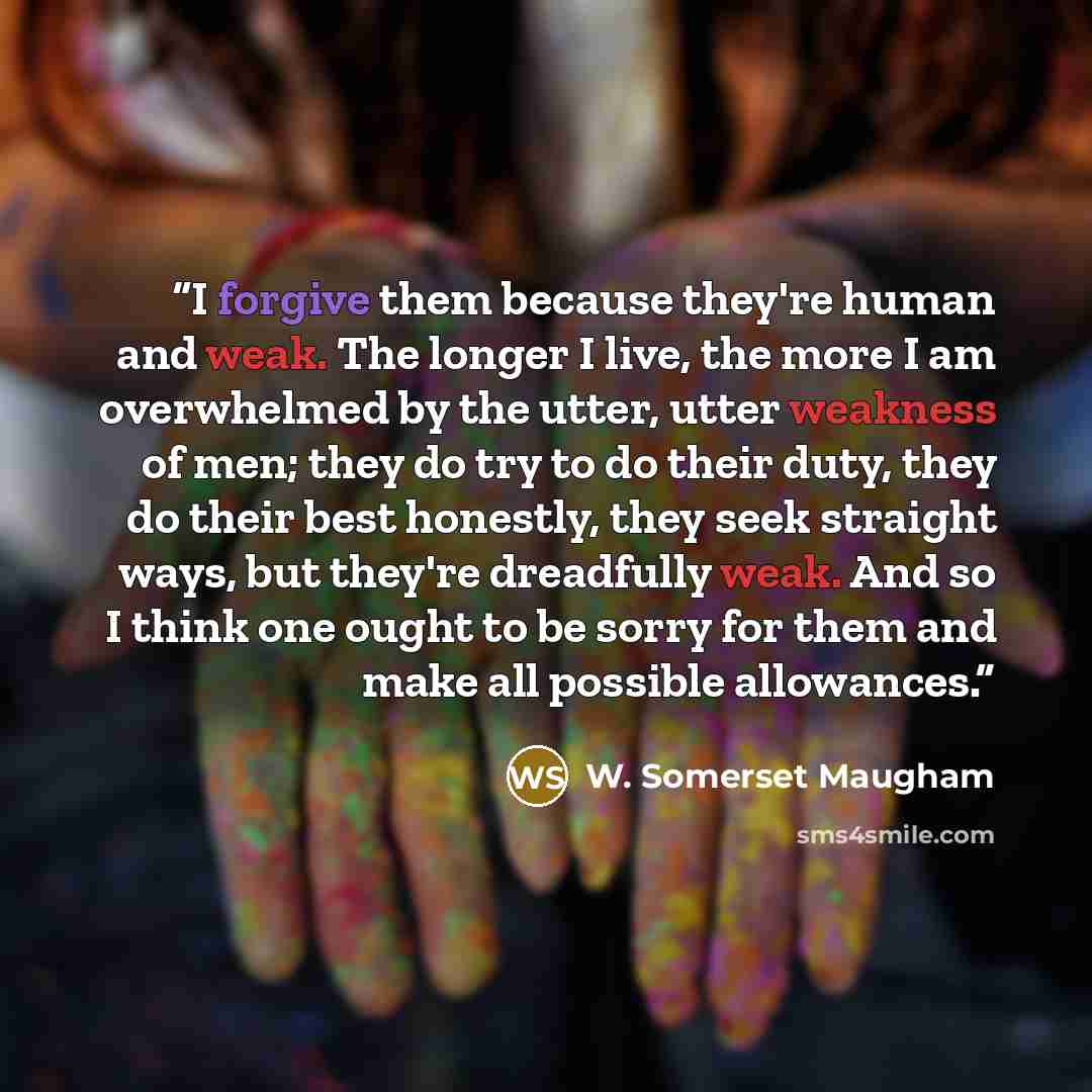 “I forgive them because they're human and weak. The longer I live, the more I am overwhelmed by the utter, utter weakness of men; they do try to do their duty, they do their best honestly, they seek straight ways, but they're dreadfully weak. And so I think one ought to be sorry for them and make…” quote by W. Somerset Maugham