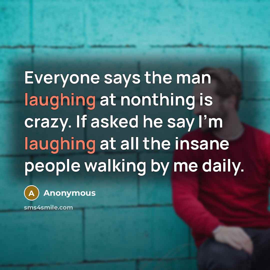 “Everyone says the man laughing at nonthing is crazy. If asked he say I'm laughing at all the insane people walking by me daily.” quote by Anonymous