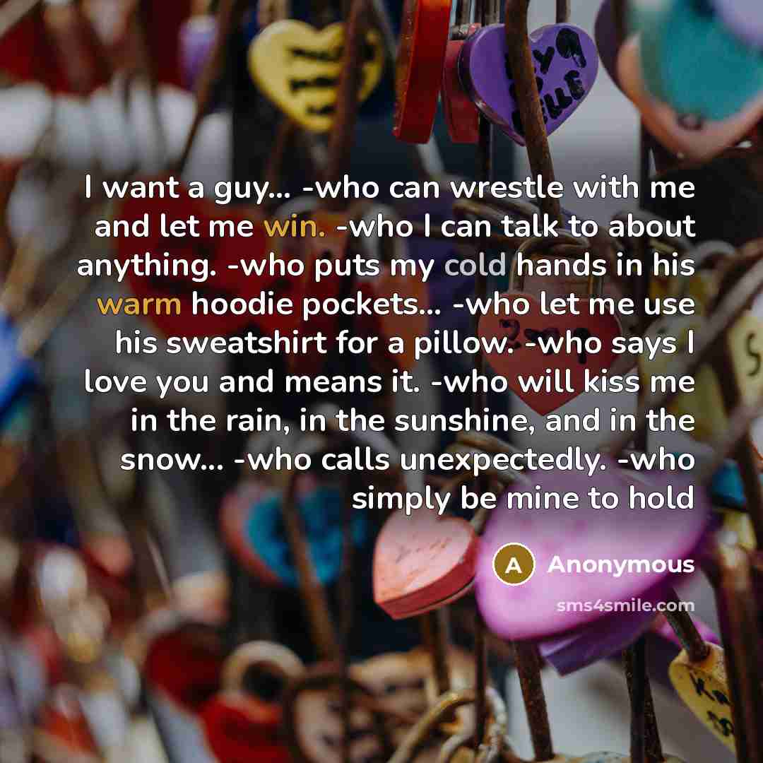 “I want a guy… -who can wrestle with me and let me win. -who I can talk to about anything. -who puts my cold hands in his warm hoodie pockets… -who let me use his sweatshirt for a pillow. -who says I love you and means it. -who will kiss me in the rain, in the sunshine, and in the snow... -who…” quote by Anonymous