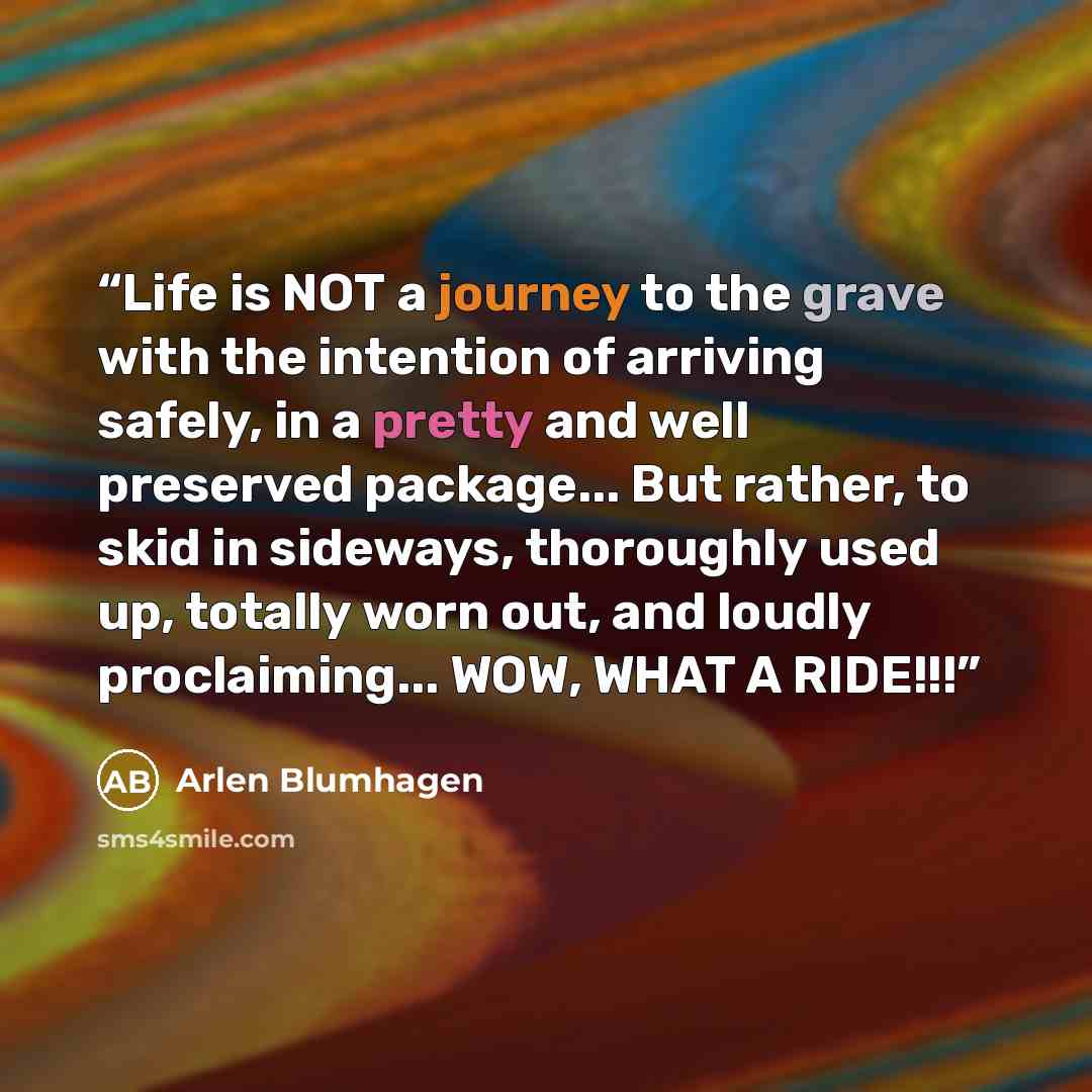 “Life is NOT a journey to the grave with the intention of arriving safely, in a pretty and well preserved package... But rather, to skid in sideways, thoroughly used up, totally worn out, and loudly proclaiming... WOW, WHAT A RIDE!!!” quote by Arlen Blumhagen