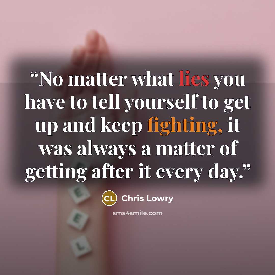 “No matter what lies you have to tell yourself to get up and keep fighting, it was always a matter of getting after it every day.” quote by Chris Lowry